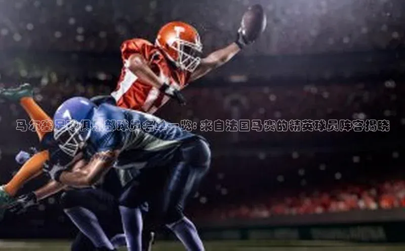 星空体育官网登录手机版百度取证马尔塞足球俱乐部球员名单一览: 来自法国马赛的精英球员阵容揭晓