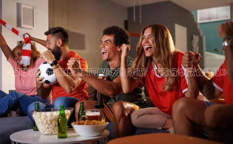 星空体育app官网下载安卓普信公司《足球运动员训练期间可以吃烤肉吗？专家分享饮食建议》