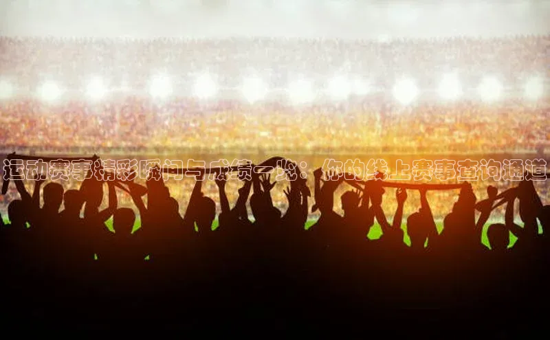 运动赛事精彩瞬间与成绩一览：你的线上赛事查询通道