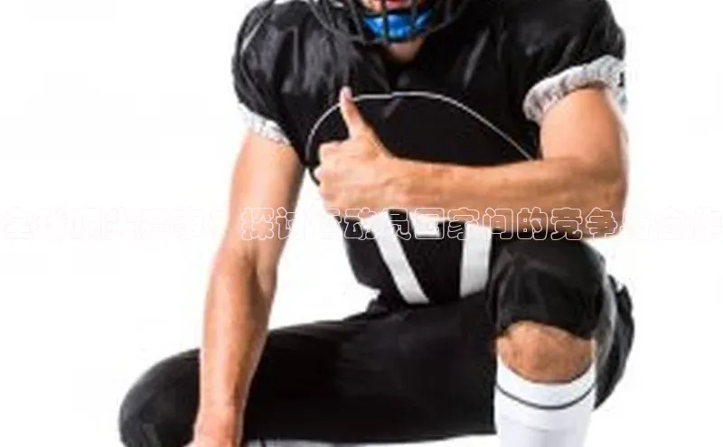 全球顶尖赛事：探讨运动员国家间的竞争与合作