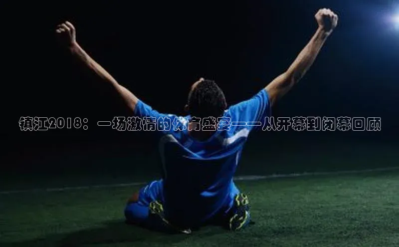 镇江2018：一场激情的体育盛宴——从开幕到闭幕回顾