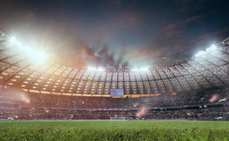 亚洲最大运动会盛况：首届亚洲规模最大的运动赛事的壮丽时刻